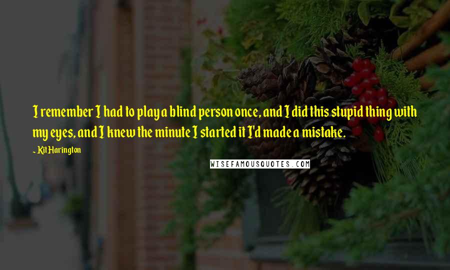 Kit Harington Quotes: I remember I had to play a blind person once, and I did this stupid thing with my eyes, and I knew the minute I started it I'd made a mistake.