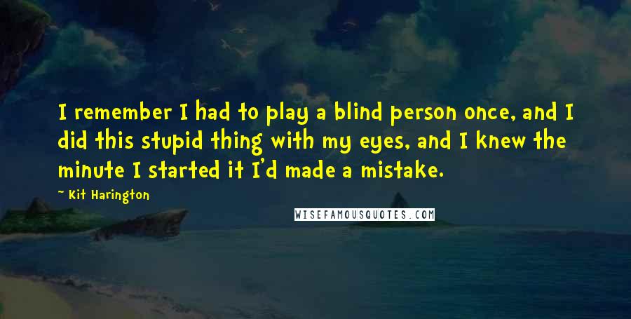 Kit Harington Quotes: I remember I had to play a blind person once, and I did this stupid thing with my eyes, and I knew the minute I started it I'd made a mistake.