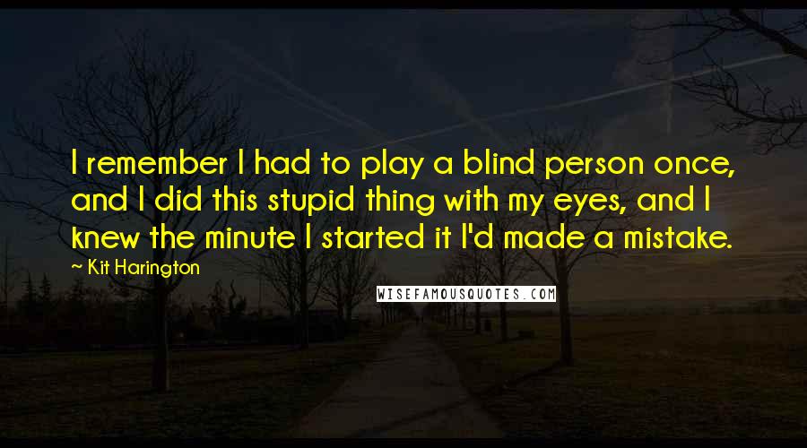 Kit Harington Quotes: I remember I had to play a blind person once, and I did this stupid thing with my eyes, and I knew the minute I started it I'd made a mistake.