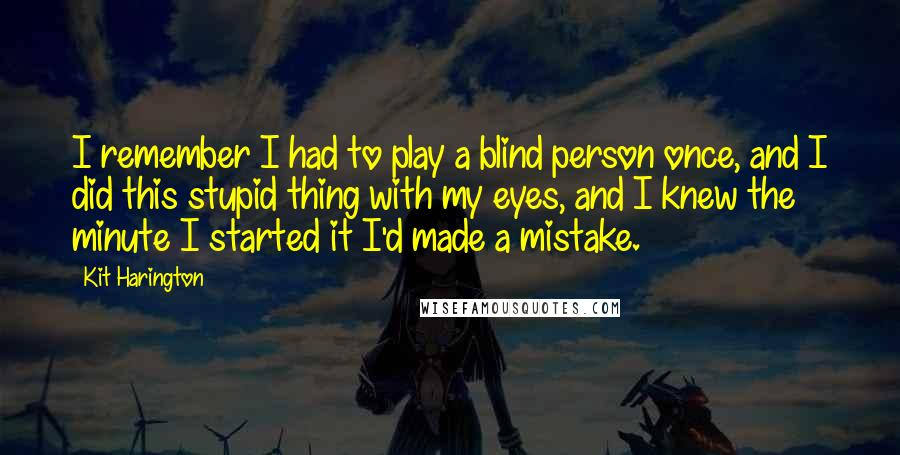 Kit Harington Quotes: I remember I had to play a blind person once, and I did this stupid thing with my eyes, and I knew the minute I started it I'd made a mistake.