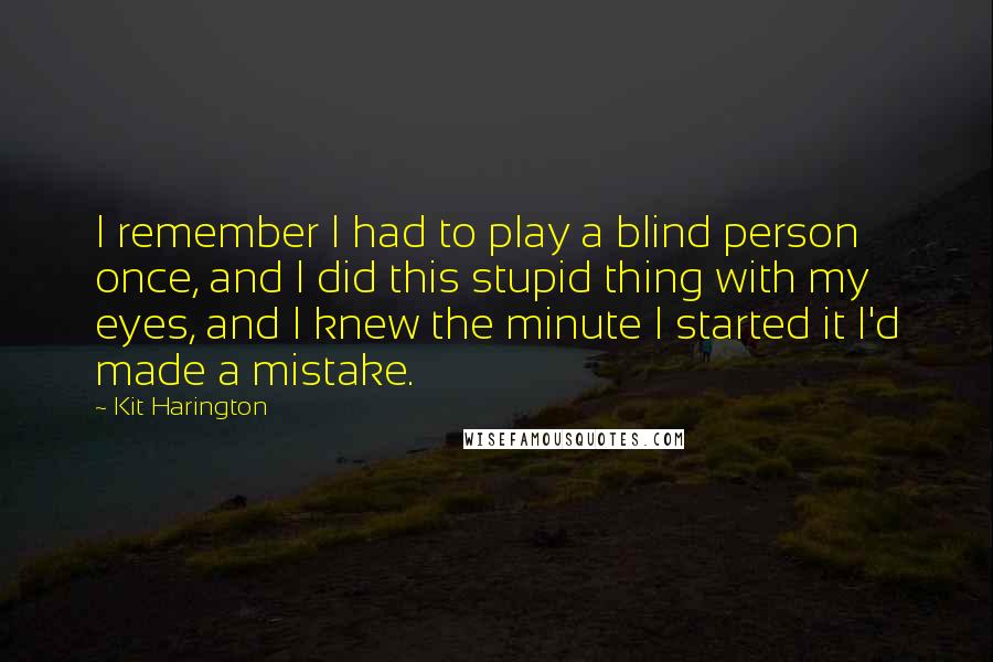 Kit Harington Quotes: I remember I had to play a blind person once, and I did this stupid thing with my eyes, and I knew the minute I started it I'd made a mistake.