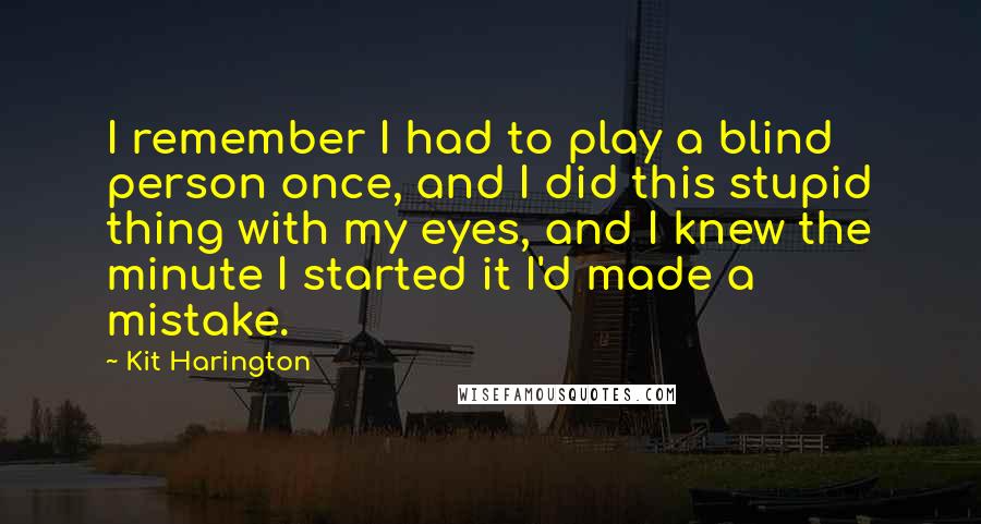 Kit Harington Quotes: I remember I had to play a blind person once, and I did this stupid thing with my eyes, and I knew the minute I started it I'd made a mistake.