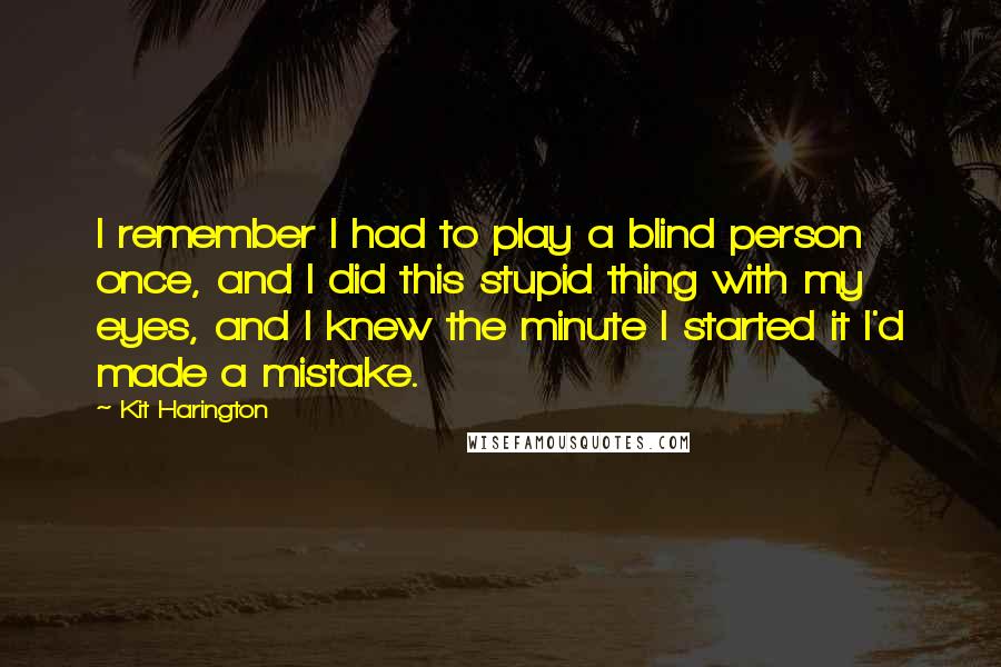 Kit Harington Quotes: I remember I had to play a blind person once, and I did this stupid thing with my eyes, and I knew the minute I started it I'd made a mistake.