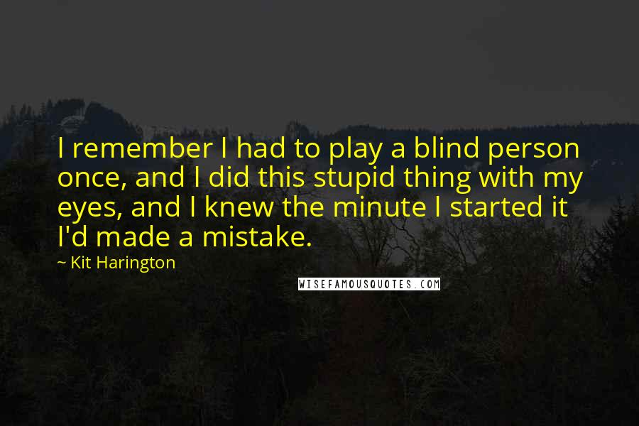 Kit Harington Quotes: I remember I had to play a blind person once, and I did this stupid thing with my eyes, and I knew the minute I started it I'd made a mistake.