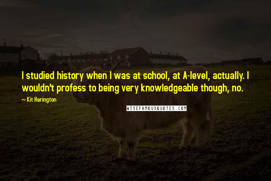 Kit Harington Quotes: I studied history when I was at school, at A-level, actually. I wouldn't profess to being very knowledgeable though, no.