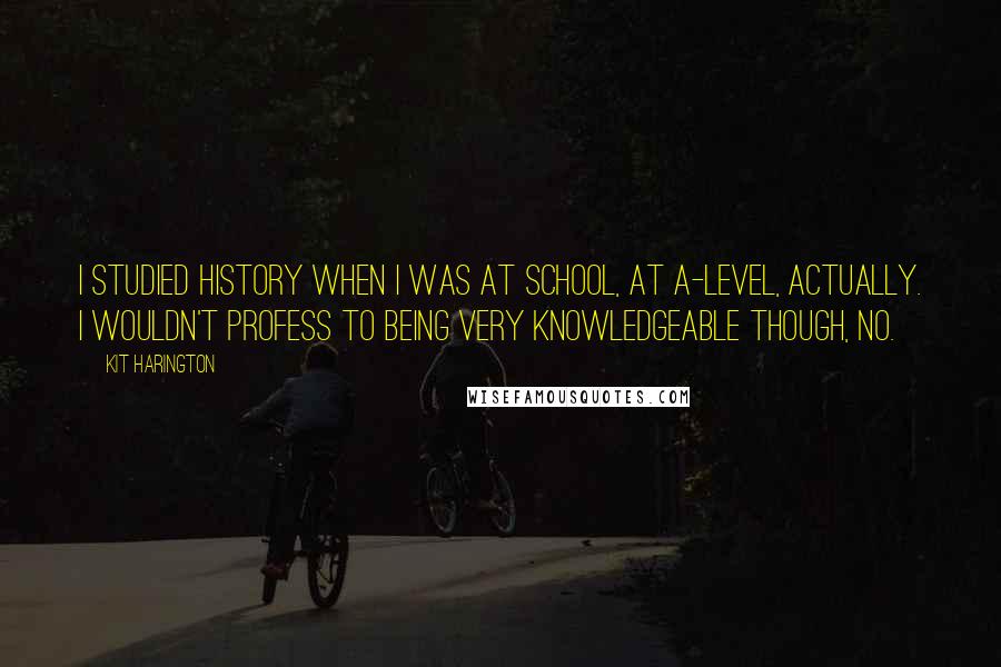 Kit Harington Quotes: I studied history when I was at school, at A-level, actually. I wouldn't profess to being very knowledgeable though, no.