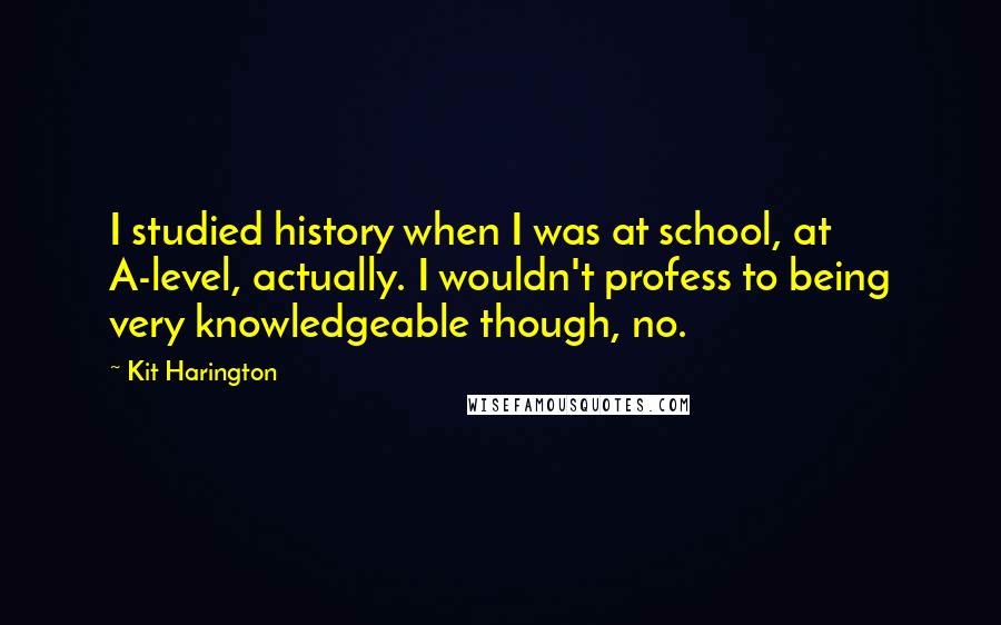 Kit Harington Quotes: I studied history when I was at school, at A-level, actually. I wouldn't profess to being very knowledgeable though, no.