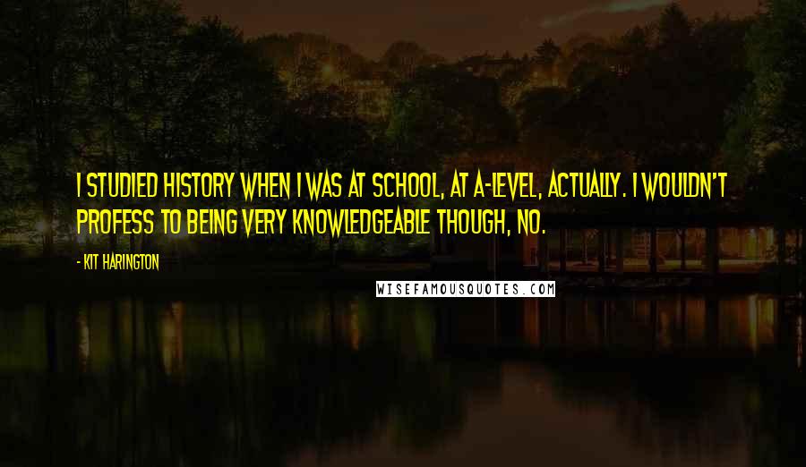 Kit Harington Quotes: I studied history when I was at school, at A-level, actually. I wouldn't profess to being very knowledgeable though, no.