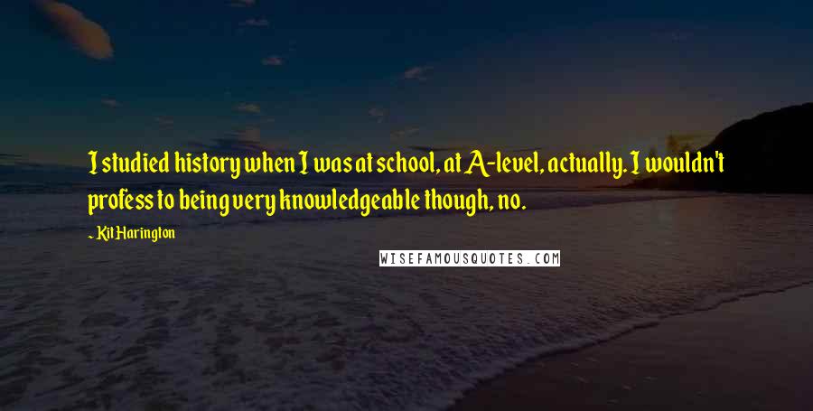 Kit Harington Quotes: I studied history when I was at school, at A-level, actually. I wouldn't profess to being very knowledgeable though, no.