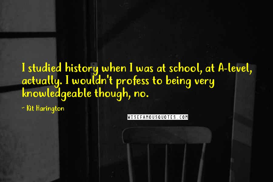 Kit Harington Quotes: I studied history when I was at school, at A-level, actually. I wouldn't profess to being very knowledgeable though, no.