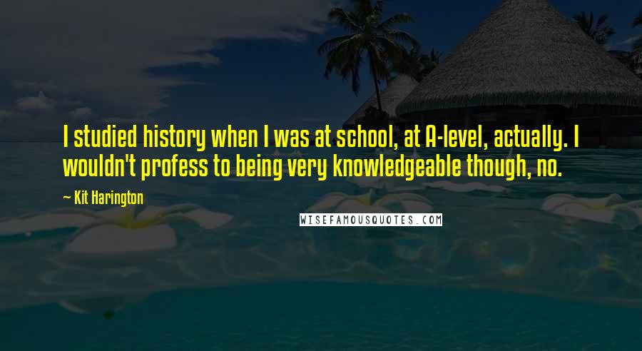 Kit Harington Quotes: I studied history when I was at school, at A-level, actually. I wouldn't profess to being very knowledgeable though, no.