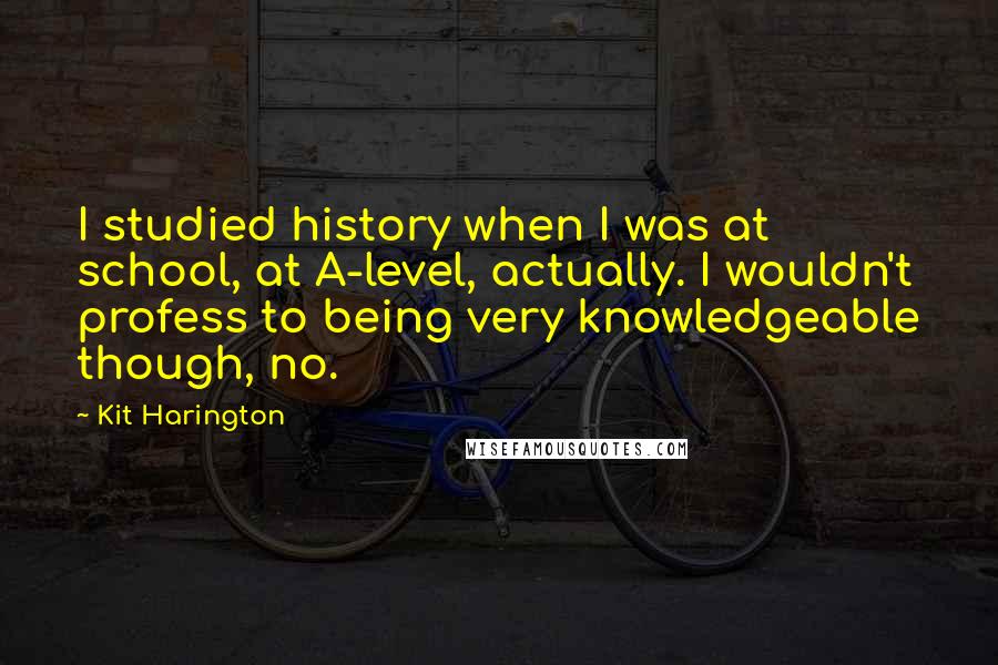 Kit Harington Quotes: I studied history when I was at school, at A-level, actually. I wouldn't profess to being very knowledgeable though, no.