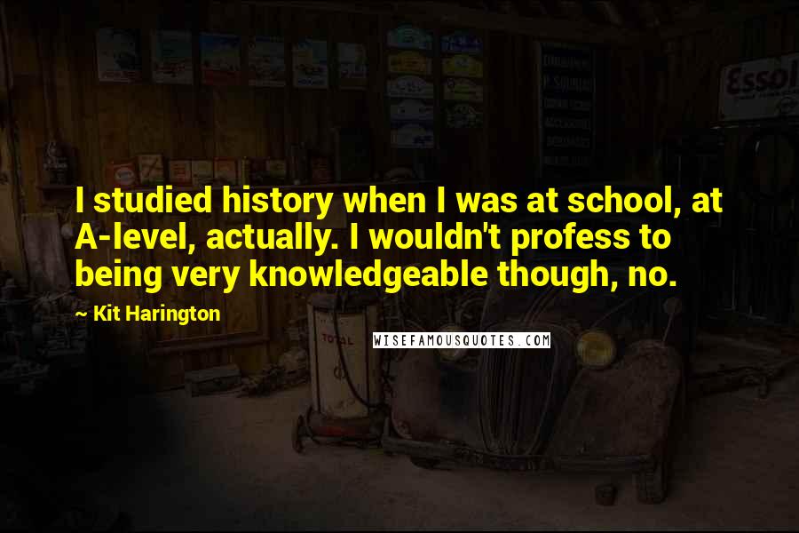 Kit Harington Quotes: I studied history when I was at school, at A-level, actually. I wouldn't profess to being very knowledgeable though, no.