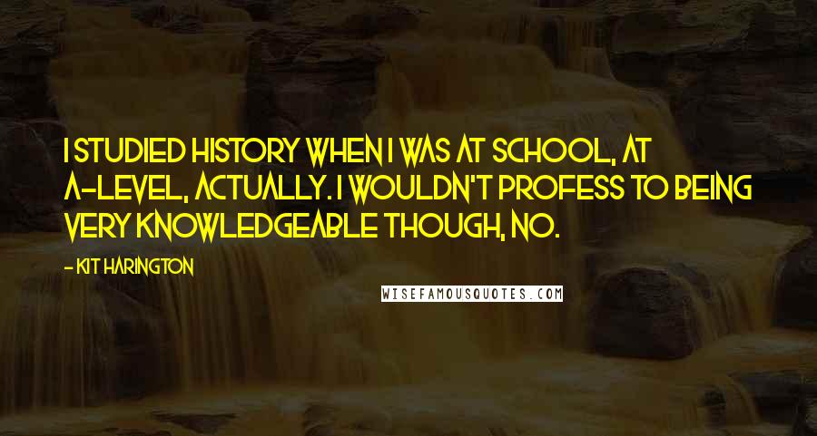 Kit Harington Quotes: I studied history when I was at school, at A-level, actually. I wouldn't profess to being very knowledgeable though, no.