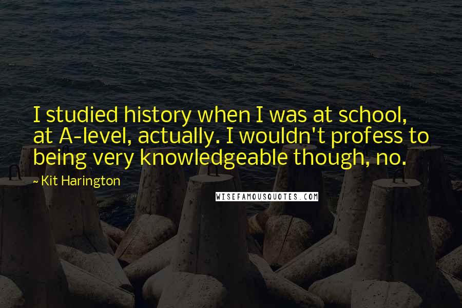 Kit Harington Quotes: I studied history when I was at school, at A-level, actually. I wouldn't profess to being very knowledgeable though, no.
