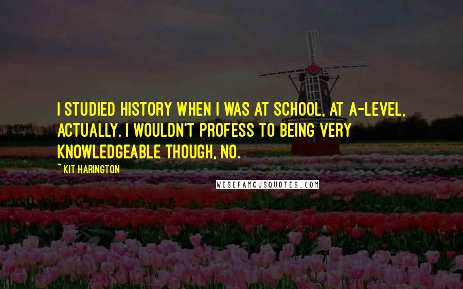 Kit Harington Quotes: I studied history when I was at school, at A-level, actually. I wouldn't profess to being very knowledgeable though, no.