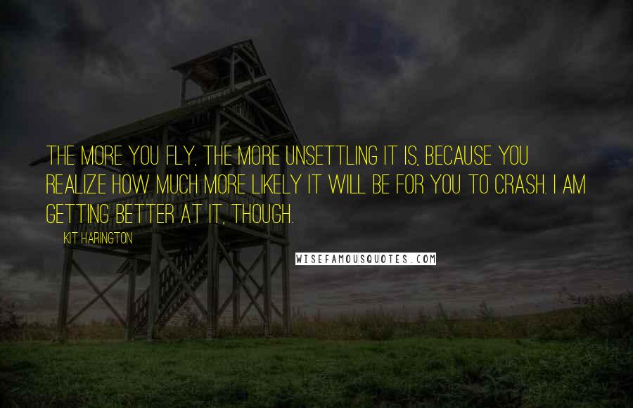 Kit Harington Quotes: The more you fly, the more unsettling it is, because you realize how much more likely it will be for you to crash. I am getting better at it, though.