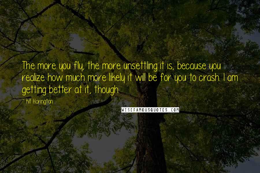 Kit Harington Quotes: The more you fly, the more unsettling it is, because you realize how much more likely it will be for you to crash. I am getting better at it, though.