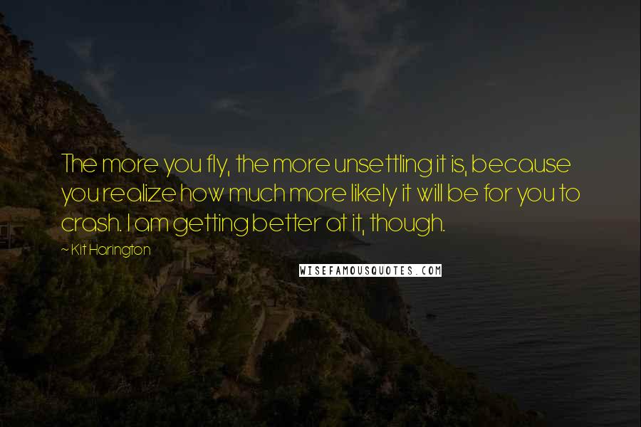 Kit Harington Quotes: The more you fly, the more unsettling it is, because you realize how much more likely it will be for you to crash. I am getting better at it, though.