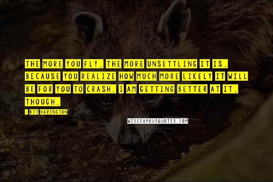 Kit Harington Quotes: The more you fly, the more unsettling it is, because you realize how much more likely it will be for you to crash. I am getting better at it, though.