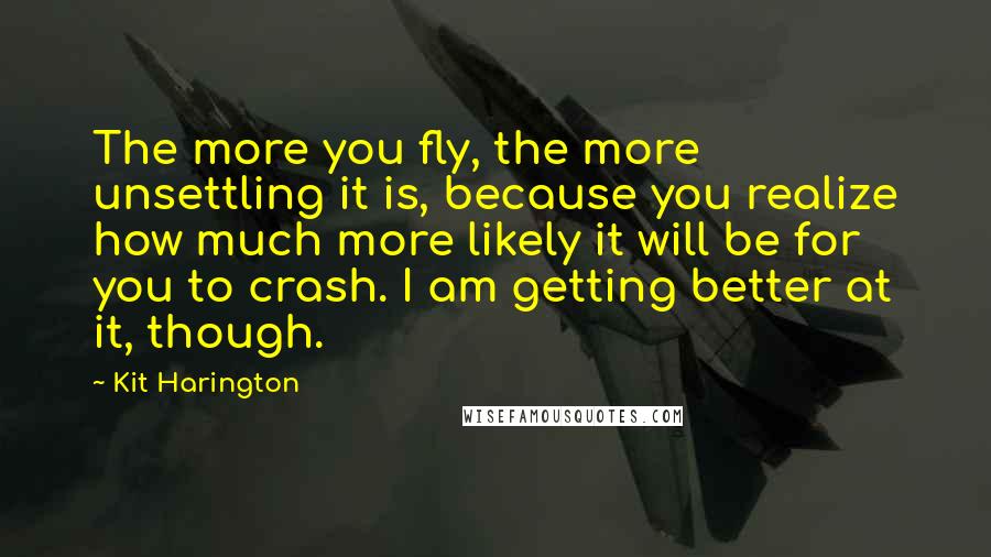 Kit Harington Quotes: The more you fly, the more unsettling it is, because you realize how much more likely it will be for you to crash. I am getting better at it, though.