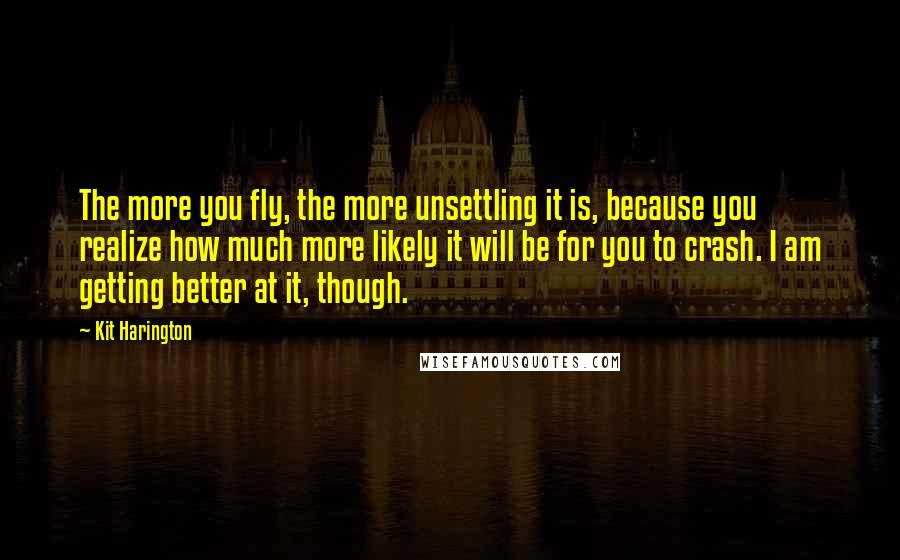 Kit Harington Quotes: The more you fly, the more unsettling it is, because you realize how much more likely it will be for you to crash. I am getting better at it, though.