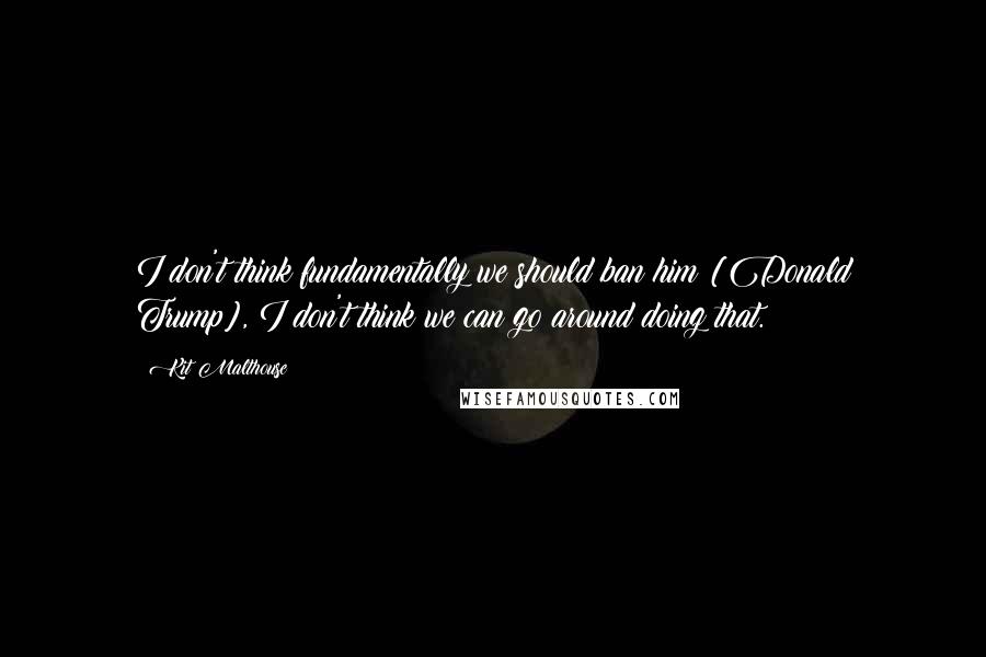 Kit Malthouse Quotes: I don't think fundamentally we should ban him [Donald Trump], I don't think we can go around doing that.