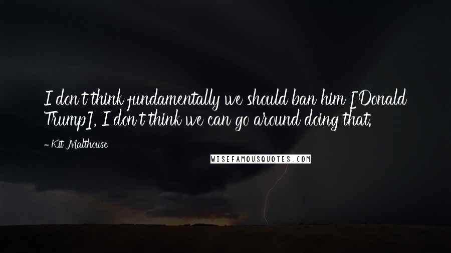 Kit Malthouse Quotes: I don't think fundamentally we should ban him [Donald Trump], I don't think we can go around doing that.