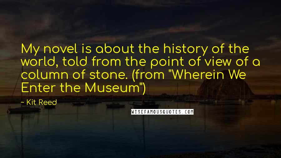 Kit Reed Quotes: My novel is about the history of the world, told from the point of view of a column of stone. (from "Wherein We Enter the Museum")