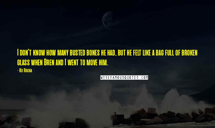 Kit Rocha Quotes: I don't know how many busted bones he had, but he felt like a bag full of broken glass when Bren and I went to move him.