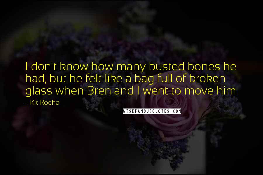 Kit Rocha Quotes: I don't know how many busted bones he had, but he felt like a bag full of broken glass when Bren and I went to move him.