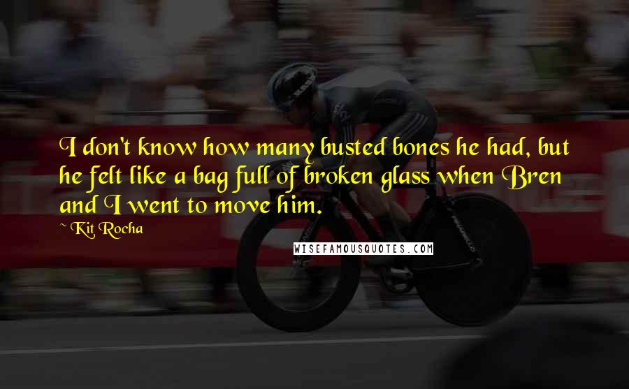 Kit Rocha Quotes: I don't know how many busted bones he had, but he felt like a bag full of broken glass when Bren and I went to move him.