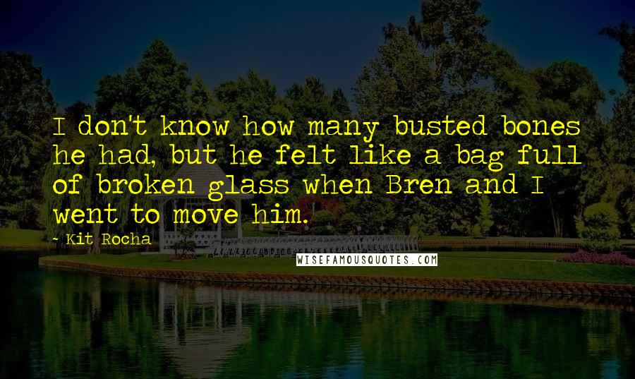 Kit Rocha Quotes: I don't know how many busted bones he had, but he felt like a bag full of broken glass when Bren and I went to move him.