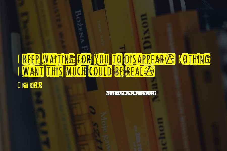 Kit Rocha Quotes: I keep waiting for you to disappear. Nothing I want this much could be real.
