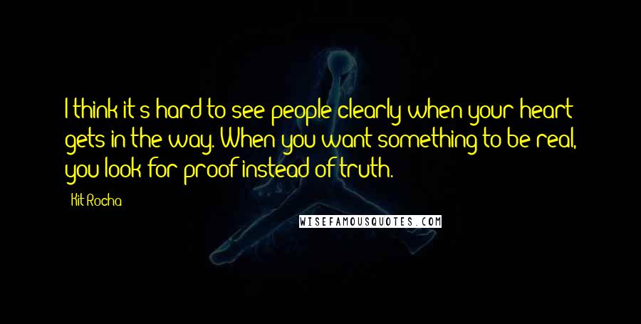 Kit Rocha Quotes: I think it's hard to see people clearly when your heart gets in the way. When you want something to be real, you look for proof instead of truth.