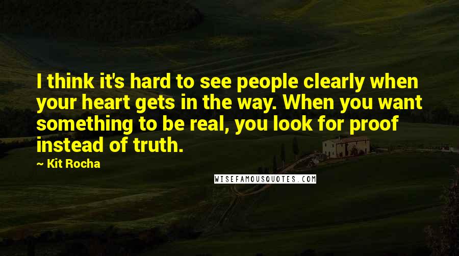 Kit Rocha Quotes: I think it's hard to see people clearly when your heart gets in the way. When you want something to be real, you look for proof instead of truth.