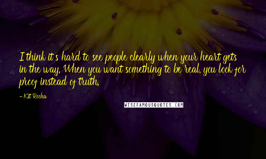 Kit Rocha Quotes: I think it's hard to see people clearly when your heart gets in the way. When you want something to be real, you look for proof instead of truth.