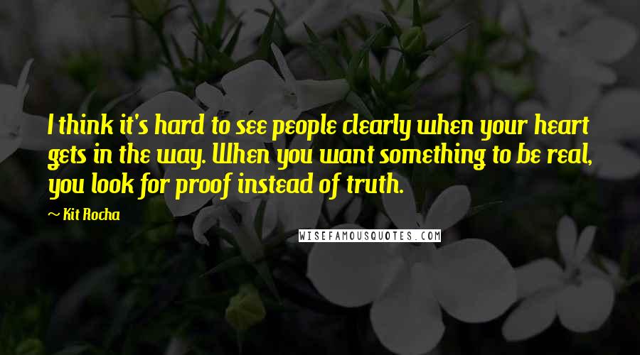 Kit Rocha Quotes: I think it's hard to see people clearly when your heart gets in the way. When you want something to be real, you look for proof instead of truth.