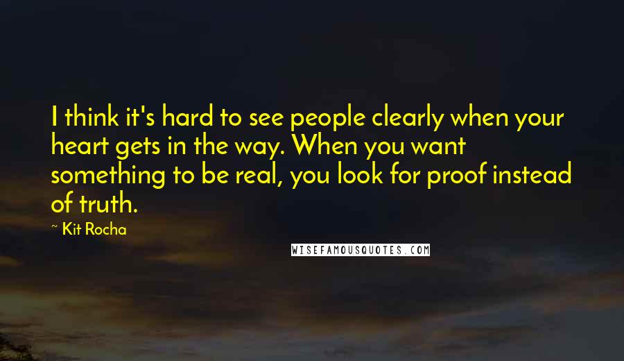 Kit Rocha Quotes: I think it's hard to see people clearly when your heart gets in the way. When you want something to be real, you look for proof instead of truth.