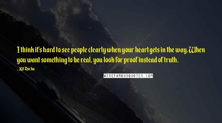 Kit Rocha Quotes: I think it's hard to see people clearly when your heart gets in the way. When you want something to be real, you look for proof instead of truth.