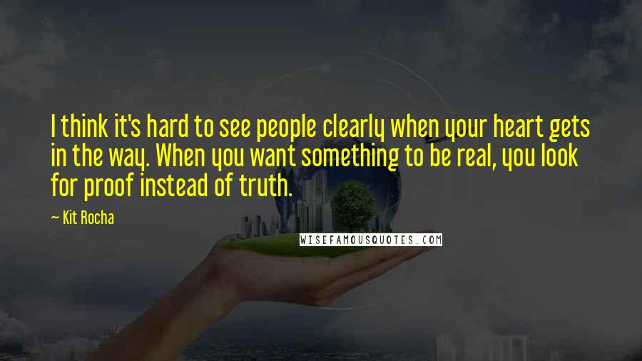 Kit Rocha Quotes: I think it's hard to see people clearly when your heart gets in the way. When you want something to be real, you look for proof instead of truth.