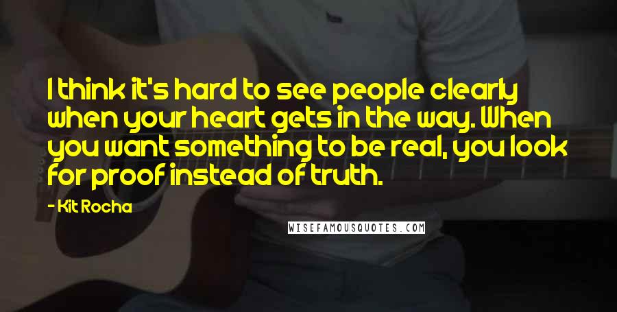 Kit Rocha Quotes: I think it's hard to see people clearly when your heart gets in the way. When you want something to be real, you look for proof instead of truth.