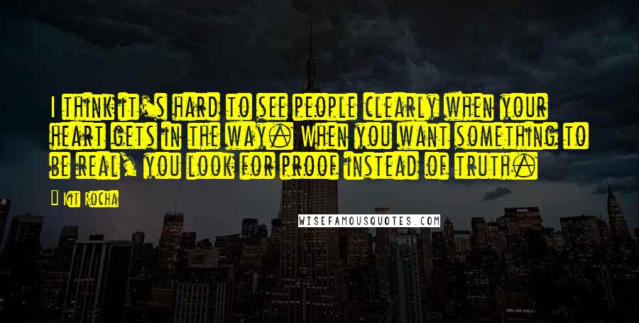 Kit Rocha Quotes: I think it's hard to see people clearly when your heart gets in the way. When you want something to be real, you look for proof instead of truth.