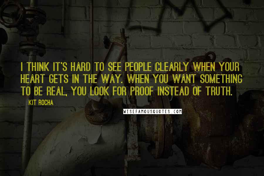 Kit Rocha Quotes: I think it's hard to see people clearly when your heart gets in the way. When you want something to be real, you look for proof instead of truth.