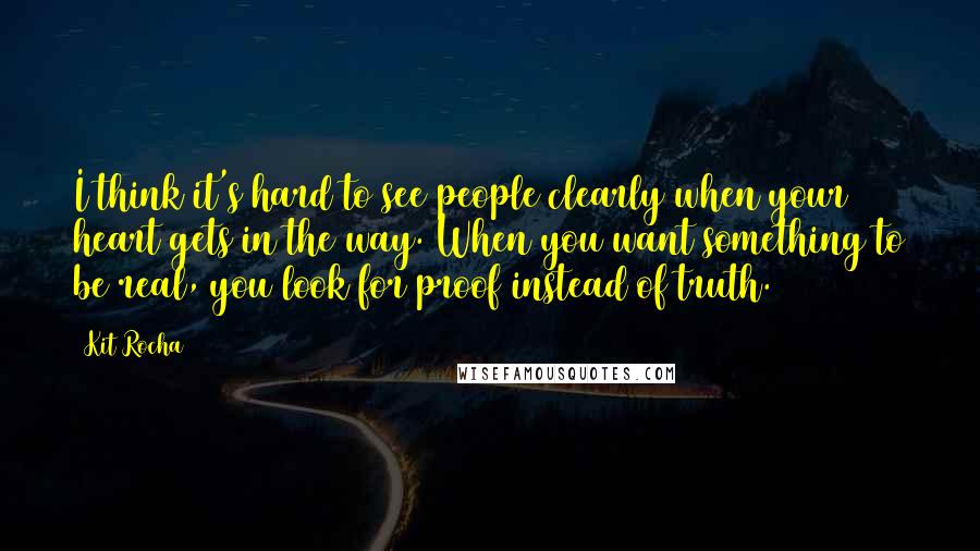 Kit Rocha Quotes: I think it's hard to see people clearly when your heart gets in the way. When you want something to be real, you look for proof instead of truth.