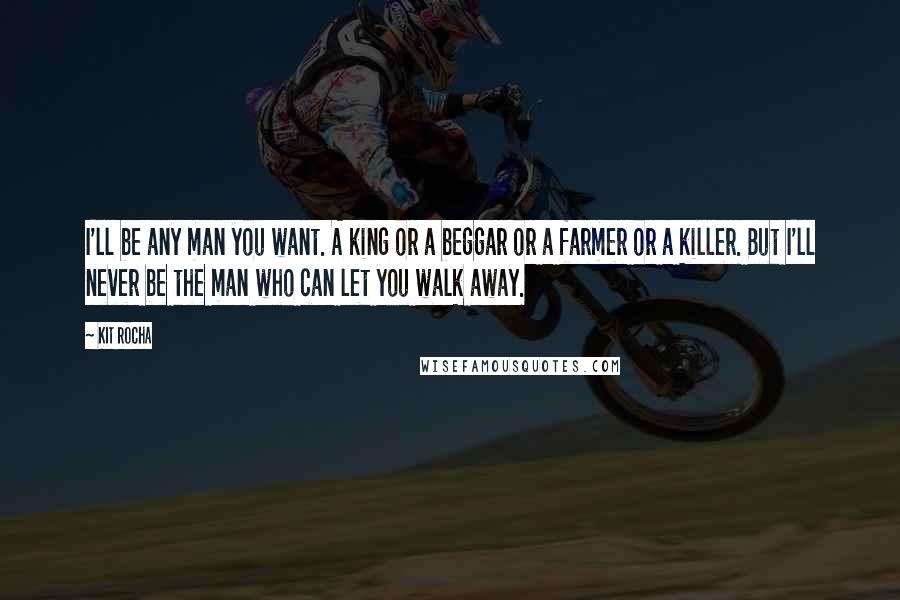 Kit Rocha Quotes: I'll be any man you want. A king or a beggar or a farmer or a killer. But I'll never be the man who can let you walk away.