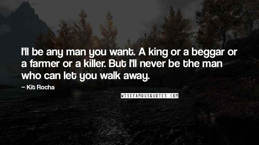 Kit Rocha Quotes: I'll be any man you want. A king or a beggar or a farmer or a killer. But I'll never be the man who can let you walk away.