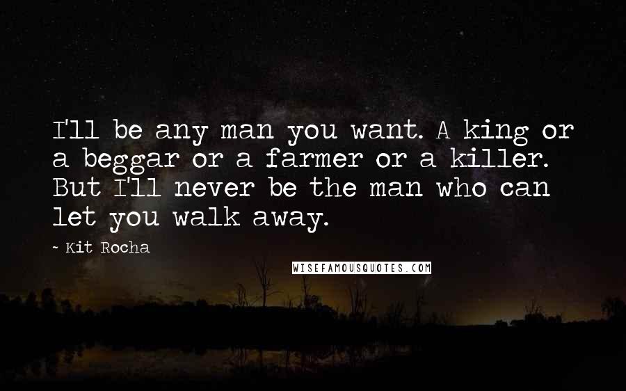 Kit Rocha Quotes: I'll be any man you want. A king or a beggar or a farmer or a killer. But I'll never be the man who can let you walk away.
