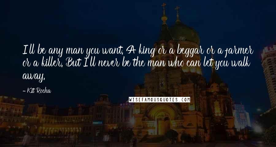 Kit Rocha Quotes: I'll be any man you want. A king or a beggar or a farmer or a killer. But I'll never be the man who can let you walk away.