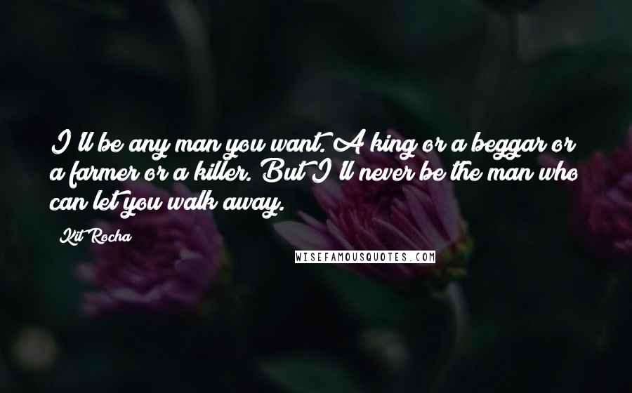 Kit Rocha Quotes: I'll be any man you want. A king or a beggar or a farmer or a killer. But I'll never be the man who can let you walk away.